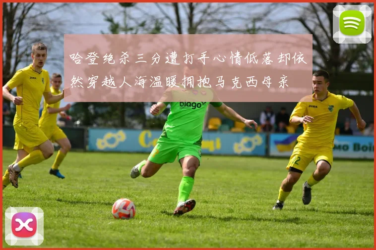 哈登绝杀三分遭打手心情低落却依然穿越人海温暖拥抱马克西母亲
