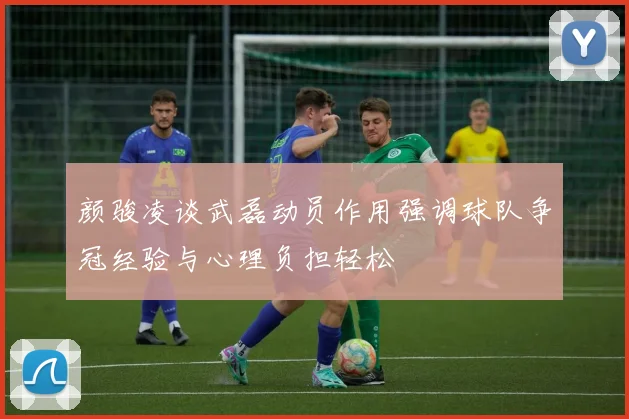 颜骏凌谈武磊动员作用强调球队争冠经验与心理负担轻松