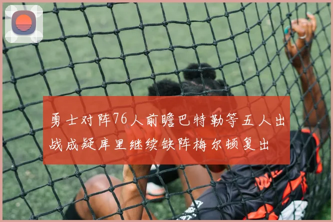 勇士对阵76人前瞻巴特勒等五人出战成疑库里继续缺阵梅尔顿复出