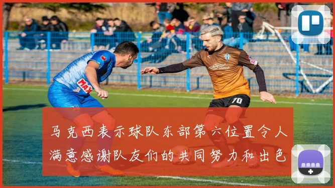 马克西表示球队东部第六位置令人满意感谢队友们的共同努力和出色表现