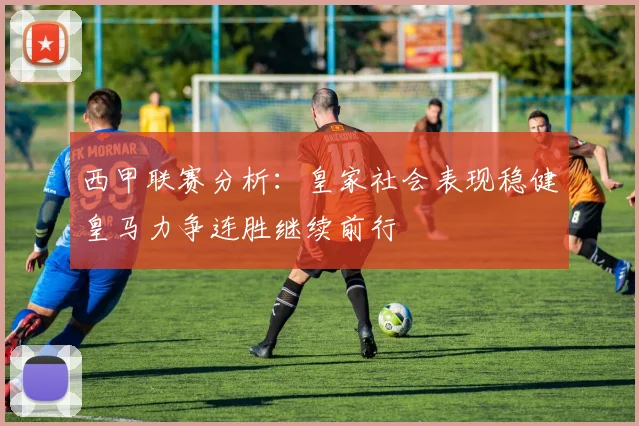 西甲联赛分析：皇家社会表现稳健皇马力争连胜继续前行