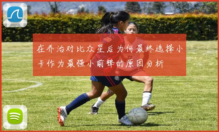 在乔治对比众星后为何最终选择小卡作为最强小前锋的原因分析