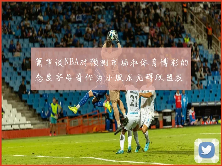 萧华谈NBA对预测市场和体育博彩的态度字母哥作为小股东无碍联盟发展