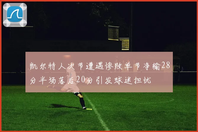 凯尔特人次节遭遇惨败单节净输28分半场落后20分引发球迷担忧