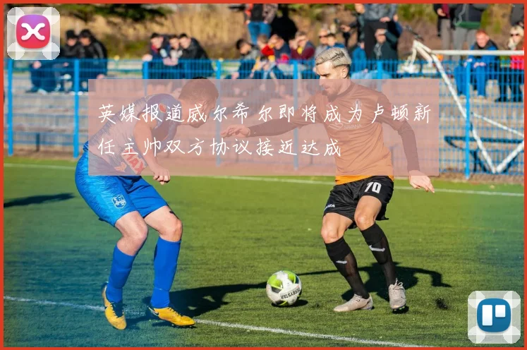 英媒报道威尔希尔即将成为卢顿新任主帅双方协议接近达成