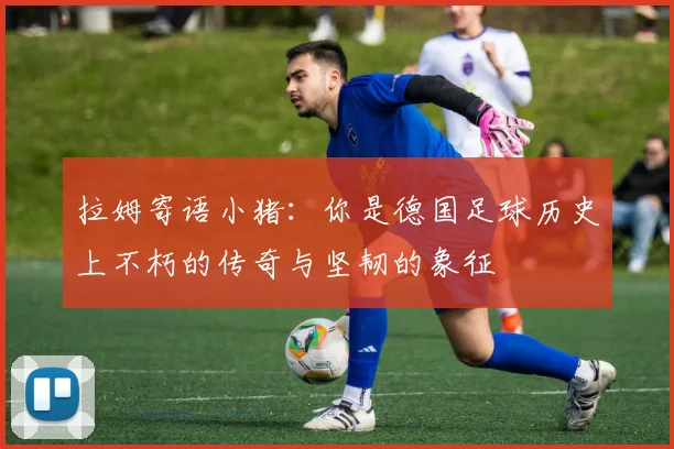 拉姆寄语小猪：你是德国足球历史上不朽的传奇与坚韧的象征