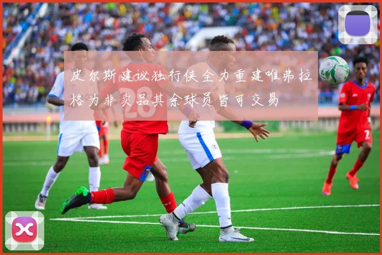 皮尔斯建议独行侠全力重建唯弗拉格为非卖品其余球员皆可交易