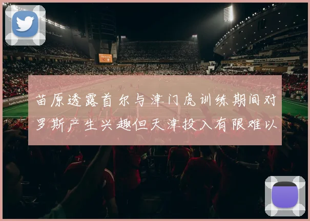 苗原透露首尔与津门虎训练期间对罗斯产生兴趣但天津投入有限难以引进
