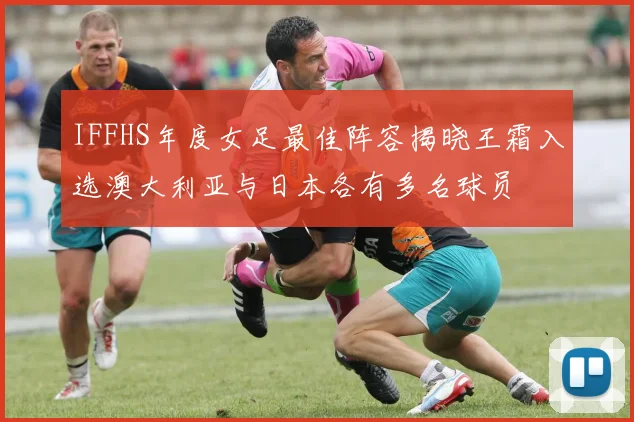 IFFHS年度女足最佳阵容揭晓王霜入选澳大利亚与日本各有多名球员
