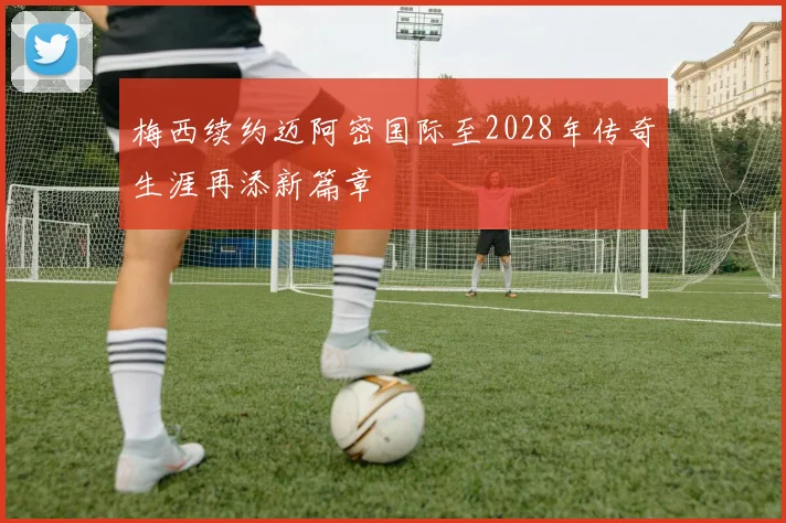 梅西续约迈阿密国际至2028年传奇生涯再添新篇章