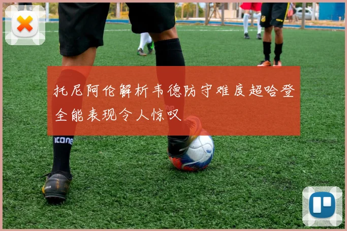 托尼阿伦解析韦德防守难度超哈登全能表现令人惊叹