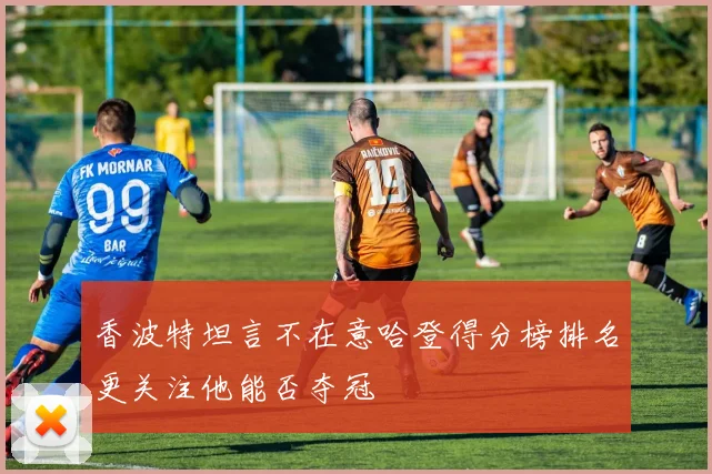 香波特坦言不在意哈登得分榜排名更关注他能否夺冠