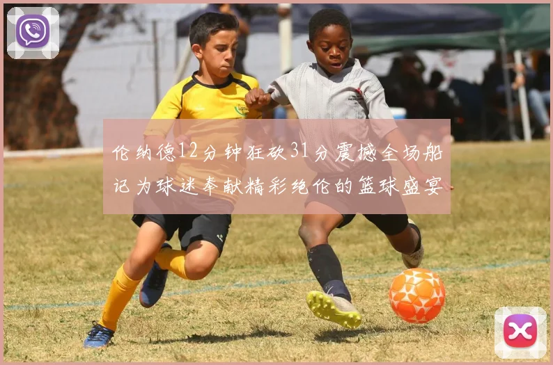 伦纳德12分钟狂砍31分震撼全场船记为球迷奉献精彩绝伦的篮球盛宴