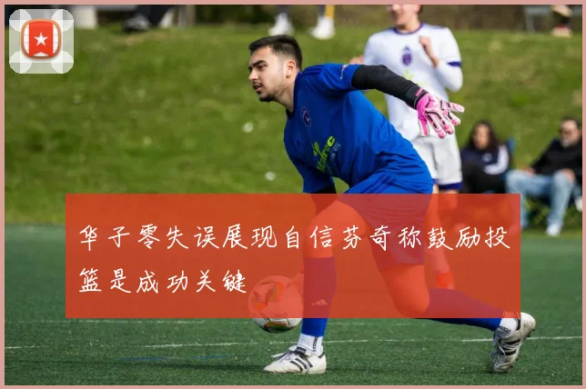 华子零失误展现自信芬奇称鼓励投篮是成功关键