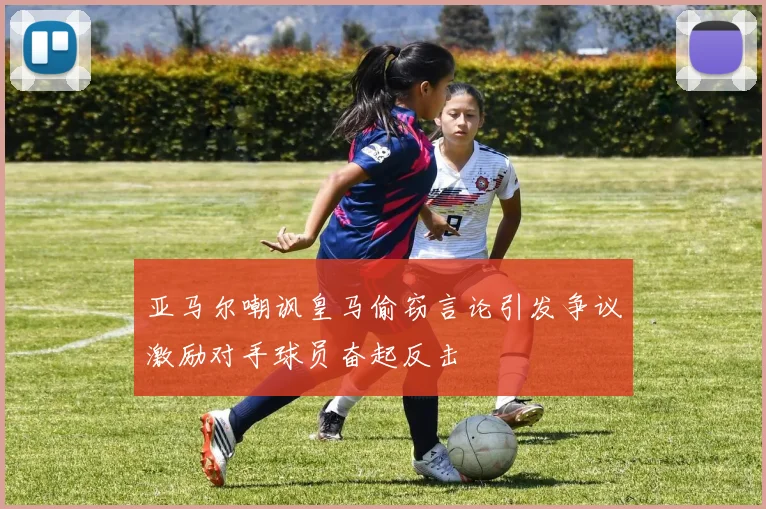 亚马尔嘲讽皇马偷窃言论引发争议激励对手球员奋起反击