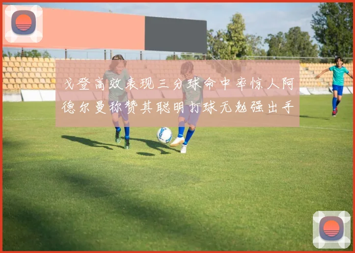 戈登高效表现三分球命中率惊人阿德尔曼称赞其聪明打球无勉强出手