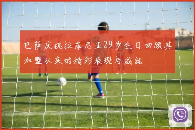 巴萨庆祝拉菲尼亚29岁生日回顾其加盟以来的精彩表现与成就