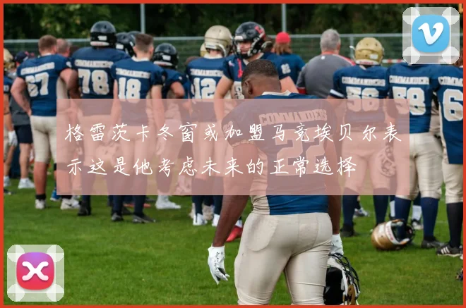 格雷茨卡冬窗或加盟马竞埃贝尔表示这是他考虑未来的正常选择